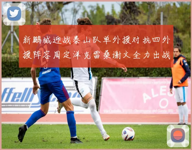 新鹏城迎战泰山队单外援对抗四外援阵容周定洋克雷桑谢文全力出战