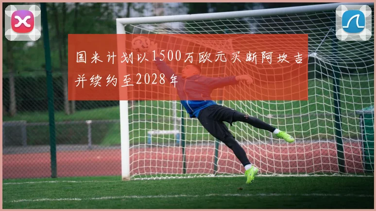 国米计划以1500万欧元买断阿坎吉并续约至2028年