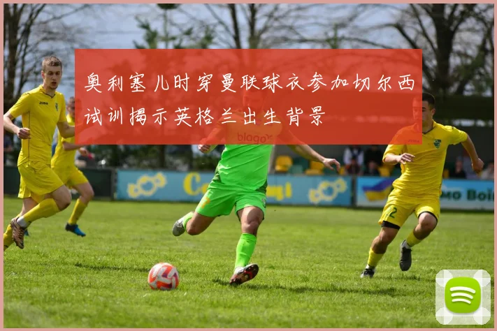 奥利塞儿时穿曼联球衣参加切尔西试训揭示英格兰出生背景