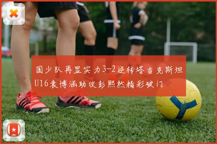 国少队再显实力3-2逆转塔吉克斯坦U16袁博涵助攻彭熙然精彩破门