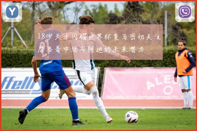 18岁天才闪耀世界杯皇马密切关注摩洛哥中场布阿迪的未来潜力