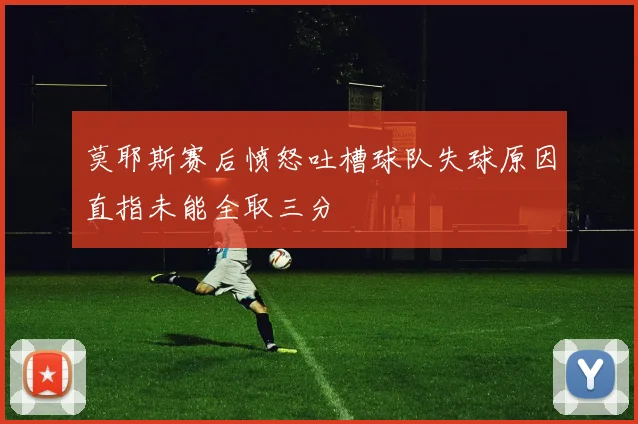 莫耶斯赛后愤怒吐槽球队失球原因直指未能全取三分