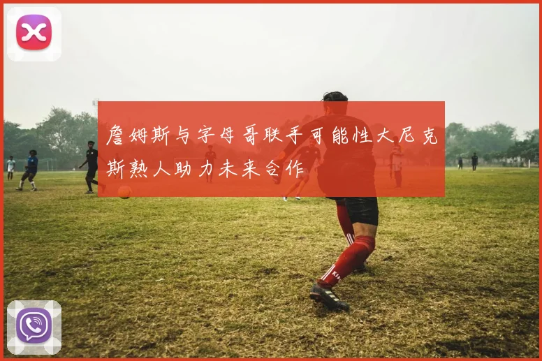 詹姆斯与字母哥联手可能性大尼克斯熟人助力未来合作