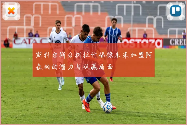 斯科尔斯分析拉什福德未来加盟阿森纳的潜力与双赢局面