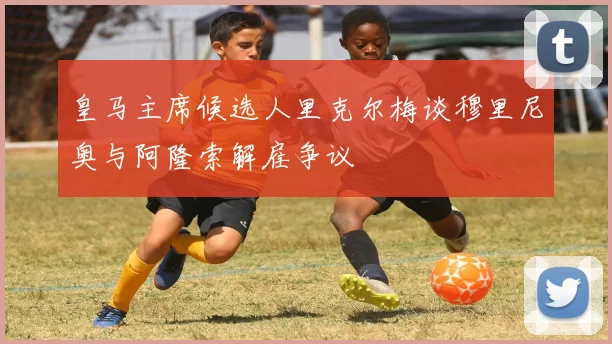 皇马主席候选人里克尔梅谈穆里尼奥与阿隆索解雇争议