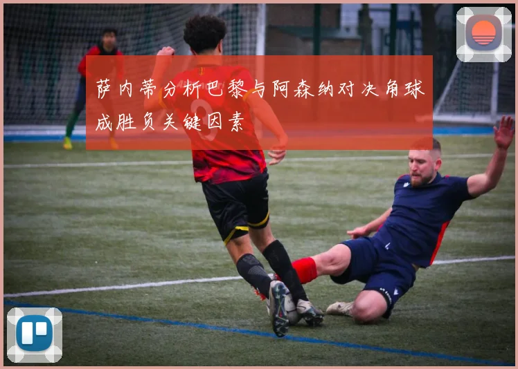 萨内蒂分析巴黎与阿森纳对决角球成胜负关键因素