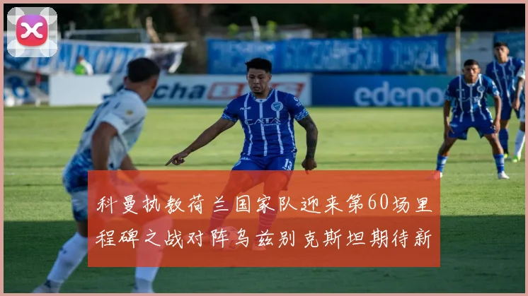 科曼执教荷兰国家队迎来第60场里程碑之战对阵乌兹别克斯坦期待新突破