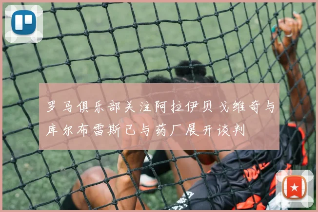罗马俱乐部关注阿拉伊贝戈维奇与库尔布雷斯已与药厂展开谈判
